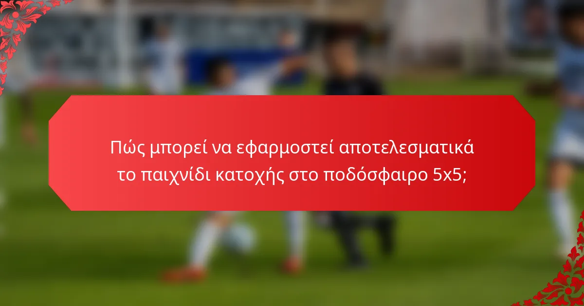 Πώς μπορεί να εφαρμοστεί αποτελεσματικά το παιχνίδι κατοχής στο ποδόσφαιρο 5x5;